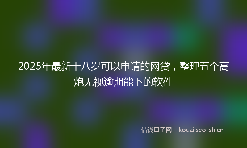 2025年最新十八岁可以申请的网贷，整理五个高炮无视逾期能下的软件