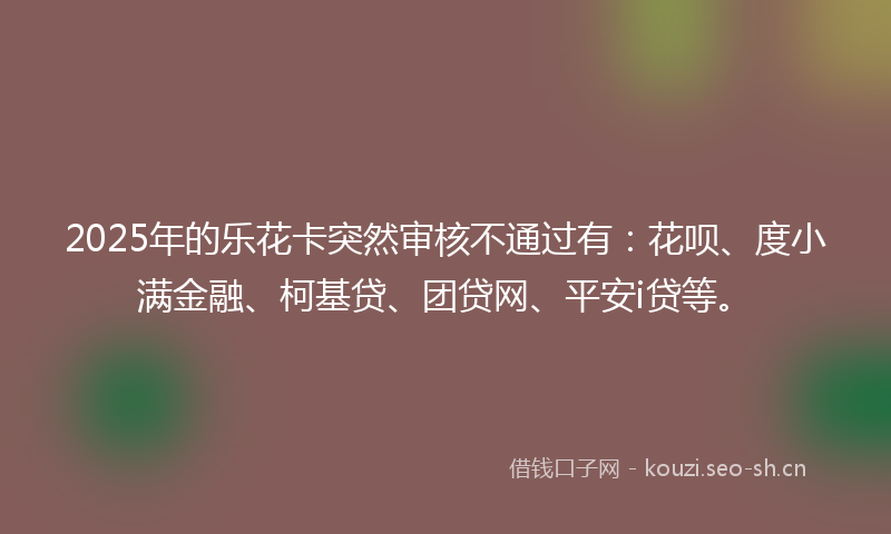 2025年的乐花卡突然审核不通过有：花呗、度小满金融、柯基贷、团贷网、平安i贷等。