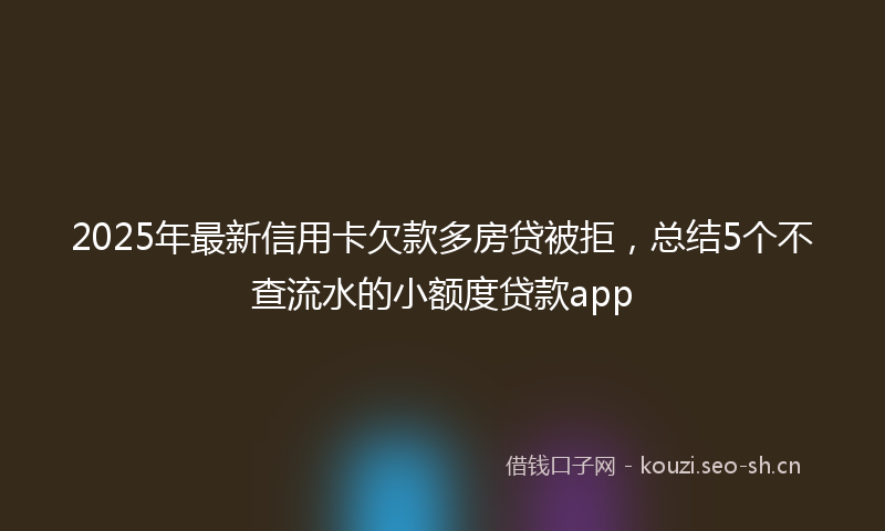 2025年最新信用卡欠款多房贷被拒，总结5个不查流水的小额度贷款app