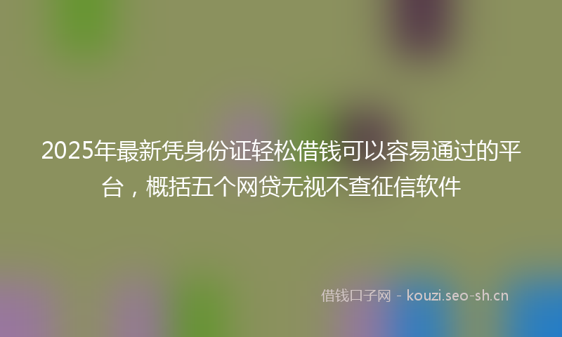2025年最新凭身份证轻松借钱可以容易通过的平台，概括五个网贷无视不查征信软件