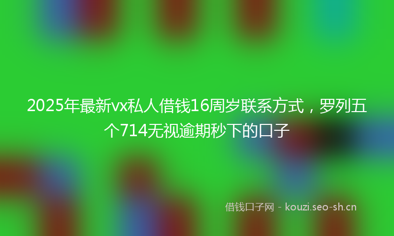 2025年最新vx私人借钱16周岁联系方式,罗列五个714无视逾期秒下的口子