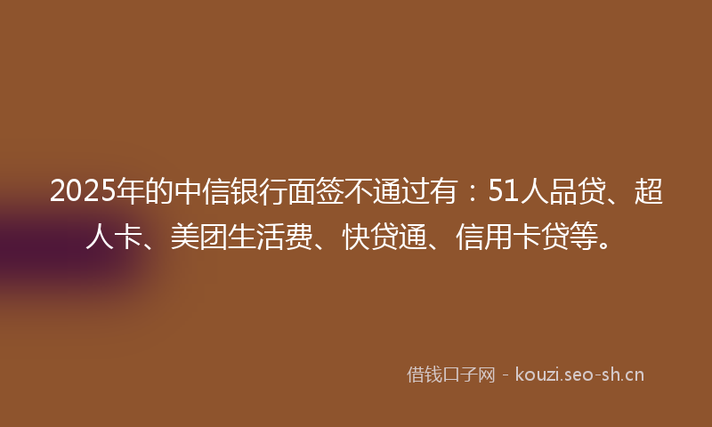 2025年的中信银行面签不通过有：51人品贷、超人卡、美团生活费、快贷通、信用卡贷等。