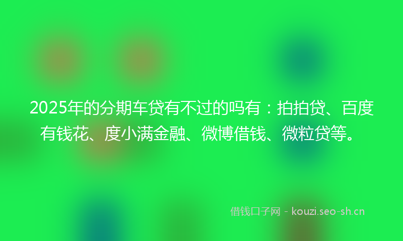 2025年的分期车贷有不过的吗有：拍拍贷、百度有钱花、度小满金融、微博借钱、微粒贷等。