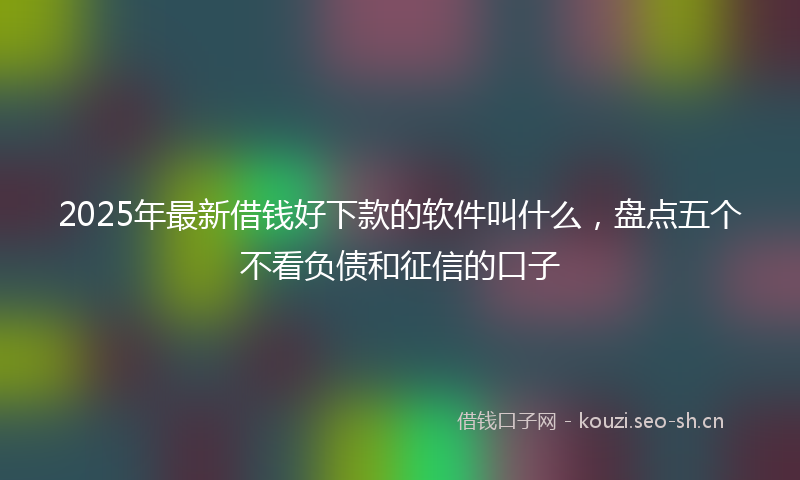 2025年最新借钱好下款的软件叫什么，盘点五个不看负债和征信的口子