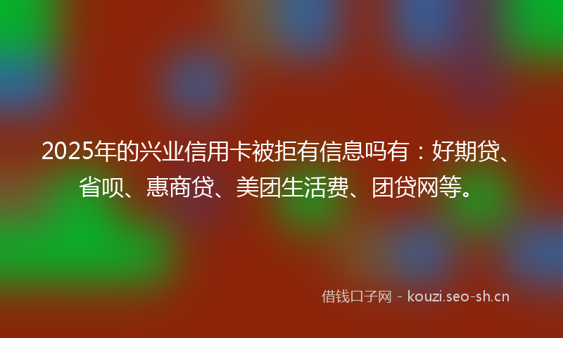 2025年的兴业信用卡被拒有信息吗有:好期贷、省呗、惠商贷、美团生活费、团贷网等。