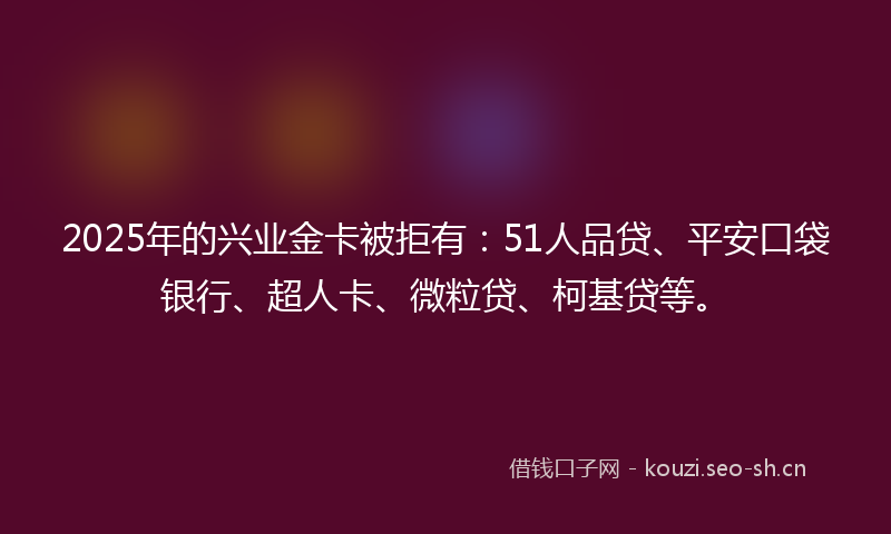 2025年的兴业金卡被拒有：51人品贷、平安口袋银行、超人卡、微粒贷、柯基贷等。
