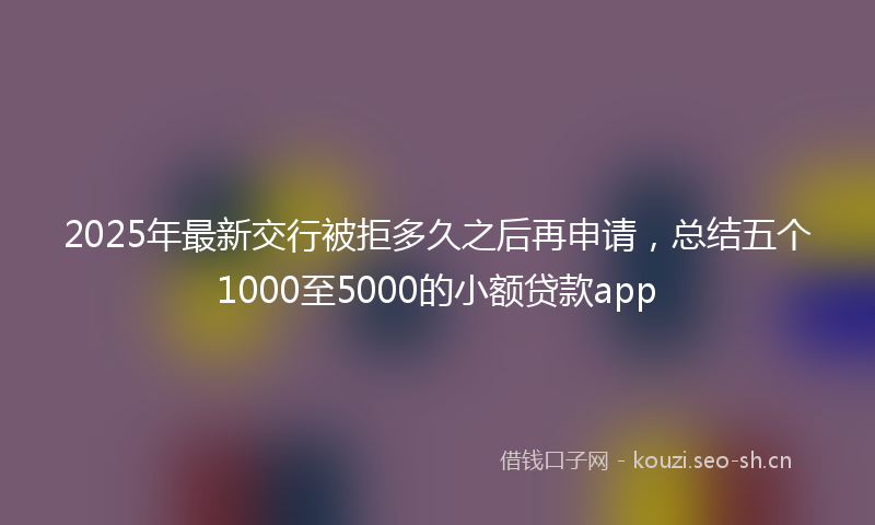 2025年最新交行被拒多久之后再申请，总结五个1000至5000的小额贷款app