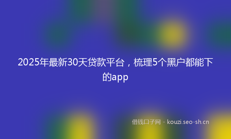 2025年最新30天贷款平台，梳理5个黑户都能下的app