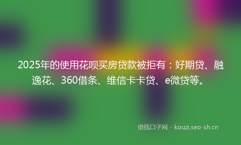 2025年的使用花呗买房贷款被拒有:好期贷、融逸花、360借条、维信卡卡贷、e微贷等。