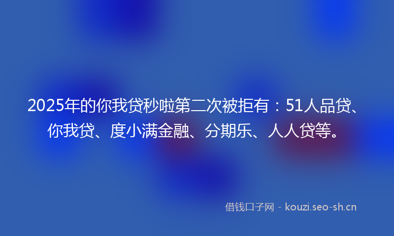 2025年的你我贷秒啦第二次被拒有:51人品贷、你我贷、度小满金融、分期乐、人人贷等。