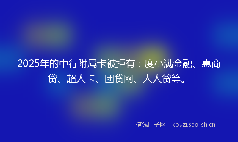 2025年的中行附属卡被拒有：度小满金融、惠商贷、超人卡、团贷网、人人贷等。
