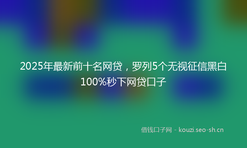 2025年最新前十名网贷,罗列5个无视征信黑白100%秒下网贷口子