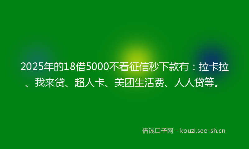 2025年的18借5000不看征信秒下款有：拉卡拉、我来贷、超人卡、美团生活费、人人贷等。