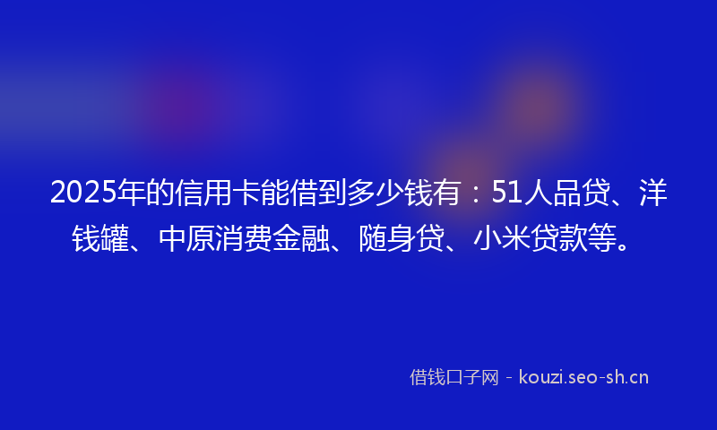 2025年的信用卡能借到多少钱有：51人品贷、洋钱罐、中原消费金融、随身贷、小米贷款等。