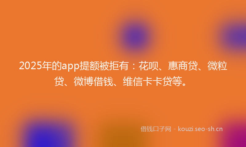 2025年的app提额被拒有：花呗、惠商贷、微粒贷、微博借钱、维信卡卡贷等。