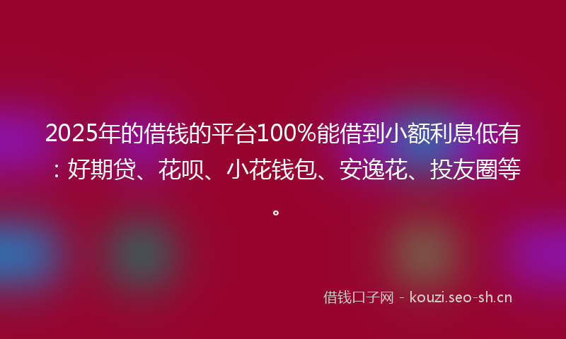 2025年的借钱的平台100%能借到小额利息低有：好期贷、花呗、小花钱包、安逸花、投友圈等。