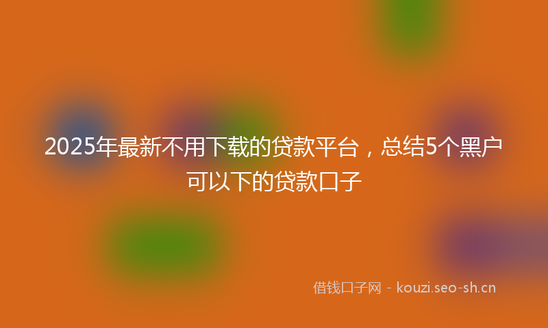 2025年最新不用下载的贷款平台，总结5个黑户可以下的贷款口子