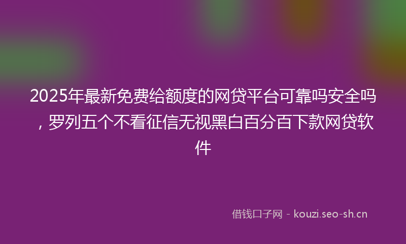 2025年最新免费给额度的网贷平台可靠吗安全吗，罗列五个不看征信无视黑白百分百下款网贷软件