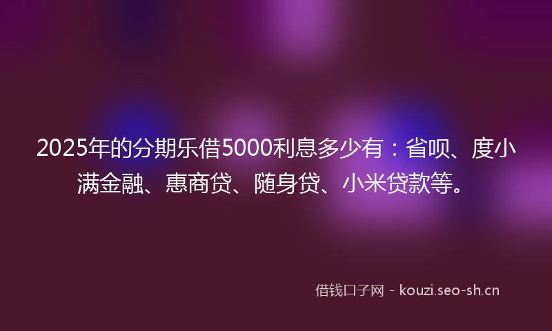 2025年的分期乐借5000利息多少有：省呗、度小满金融、惠商贷、随身贷、小米贷款等。