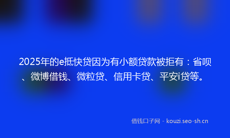 2025年的e抵快贷因为有小额贷款被拒有：省呗、微博借钱、微粒贷、信用卡贷、平安i贷等。