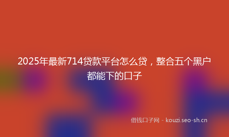 2025年最新714贷款平台怎么贷，整合五个黑户都能下的口子