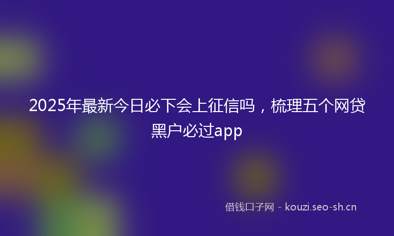 2025年最新今日必下会上征信吗，梳理五个网贷黑户必过app
