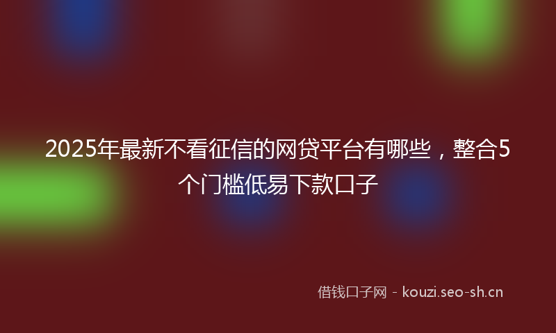 2025年最新不看征信的网贷平台有哪些，整合5个门槛低易下款口子