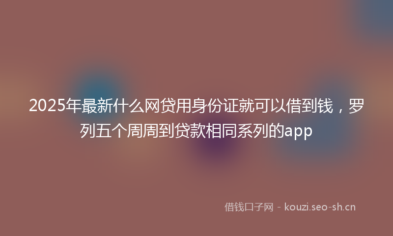 2025年最新什么网贷用身份证就可以借到钱，罗列五个周周到贷款相同系列的app