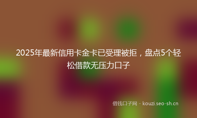 2025年最新信用卡金卡已受理被拒，盘点5个轻松借款无压力口子