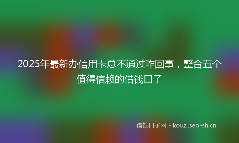 2025年最新办信用卡总不通过咋回事，整合五个值得信赖的借钱口子