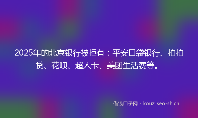 2025年的北京银行被拒有：平安口袋银行、拍拍贷、花呗、超人卡、美团生活费等。