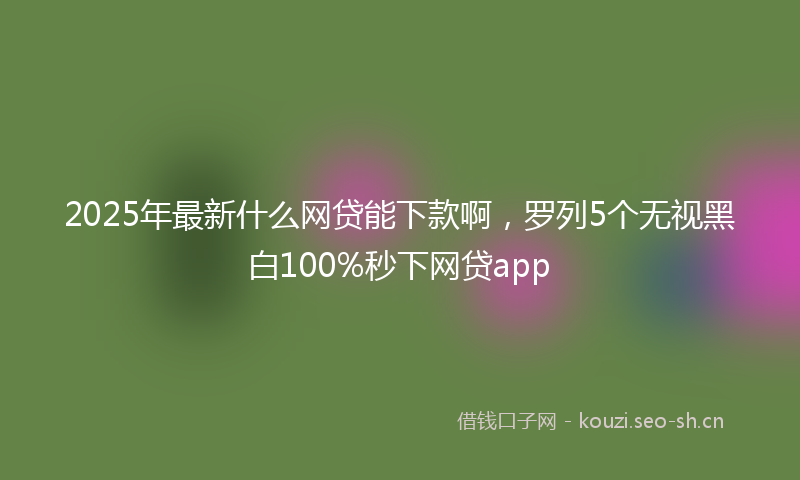 2025年最新什么网贷能下款啊，罗列5个无视黑白100%秒下网贷app