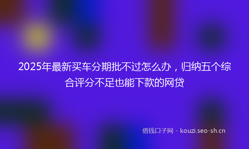 2025年最新买车分期批不过怎么办，归纳五个综合评分不足也能下款的网贷