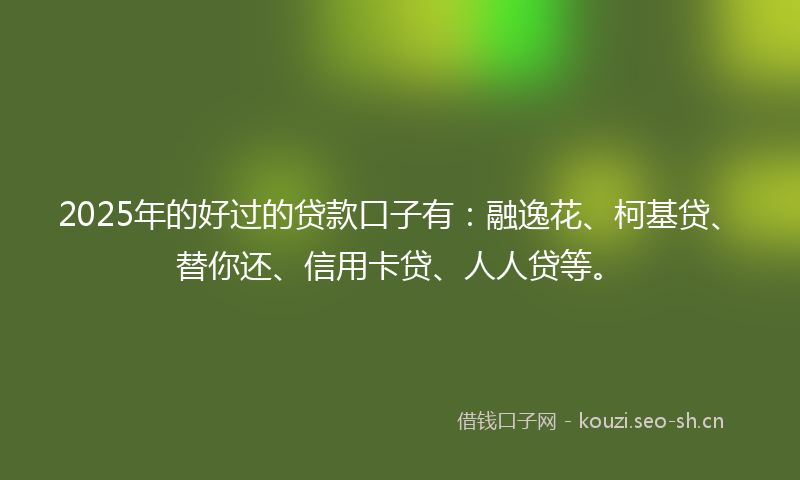 2025年的好过的贷款口子有：融逸花、柯基贷、替你还、信用卡贷、人人贷等。