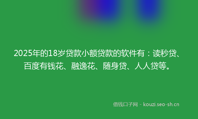 2025年的18岁贷款小额贷款的软件有：读秒贷、百度有钱花、融逸花、随身贷、人人贷等。