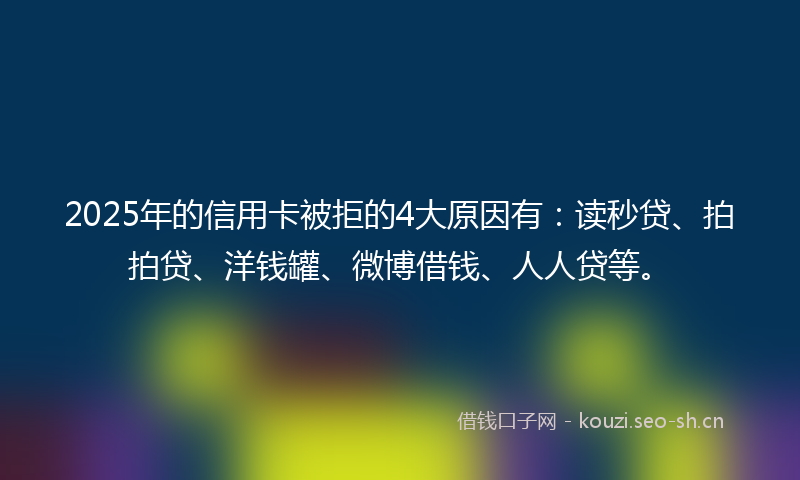 2025年的信用卡被拒的4大原因有：读秒贷、拍拍贷、洋钱罐、微博借钱、人人贷等。