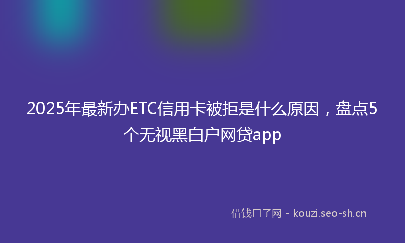 2025年最新办ETC信用卡被拒是什么原因，盘点5个无视黑白户网贷app