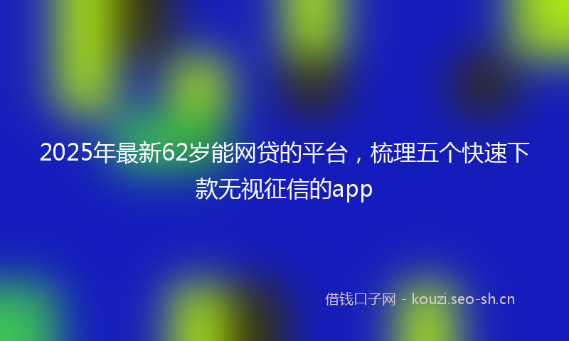 2025年最新62岁能网贷的平台,梳理五个快速下款无视征信的app