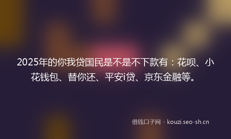 2025年的你我贷国民是不是不下款有:花呗、小花钱包、替你还、平安i贷、京东金融等。