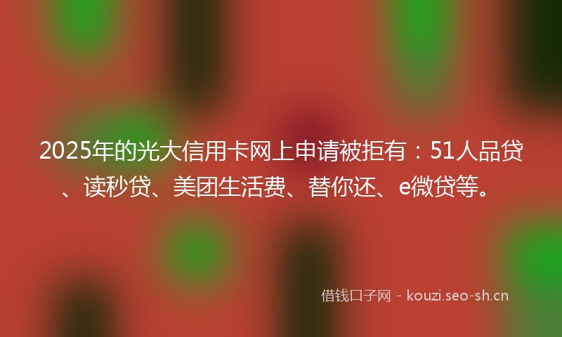 2025年的光大信用卡网上申请被拒有：51人品贷、读秒贷、美团生活费、替你还、e微贷等。