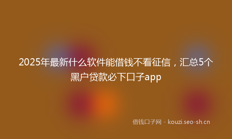 2025年最新什么软件能借钱不看征信，汇总5个黑户贷款必下口子app