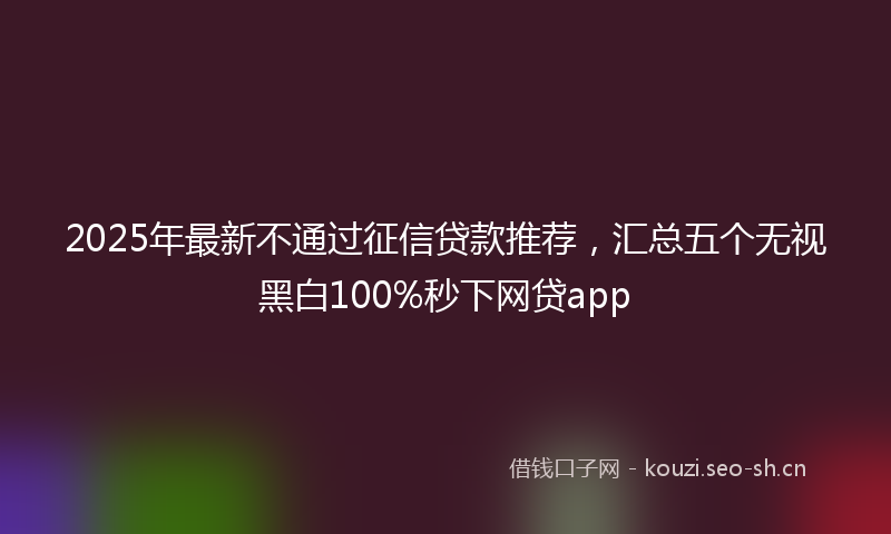 2025年最新不通过征信贷款推荐,汇总五个无视黑白100%秒下网贷app