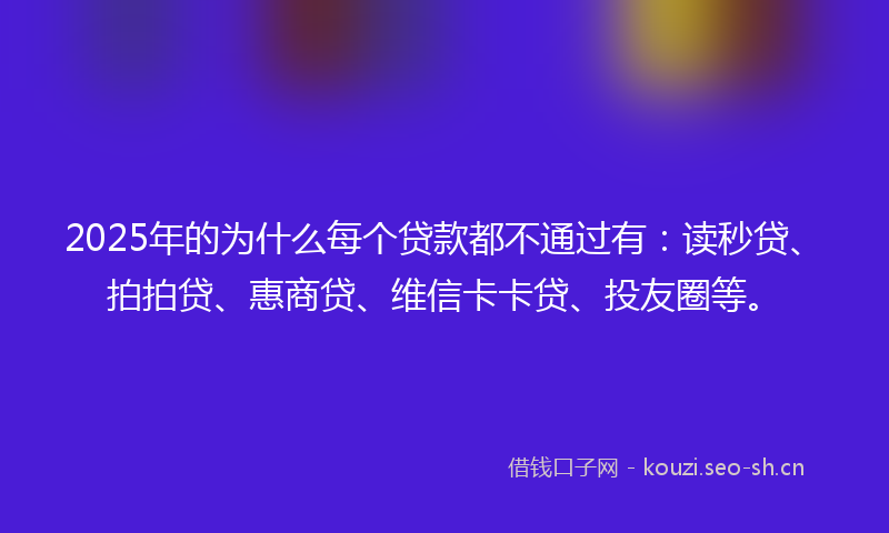 2025年的为什么每个贷款都不通过有：读秒贷、拍拍贷、惠商贷、维信卡卡贷、投友圈等。