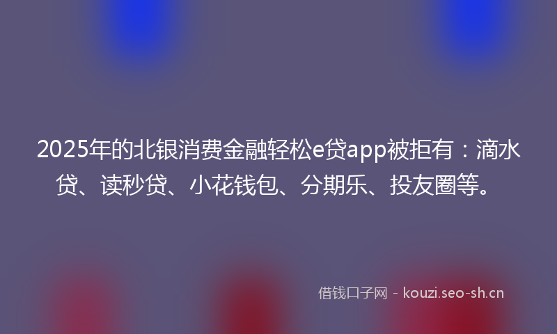 2025年的北银消费金融轻松e贷app被拒有：滴水贷、读秒贷、小花钱包、分期乐、投友圈等。