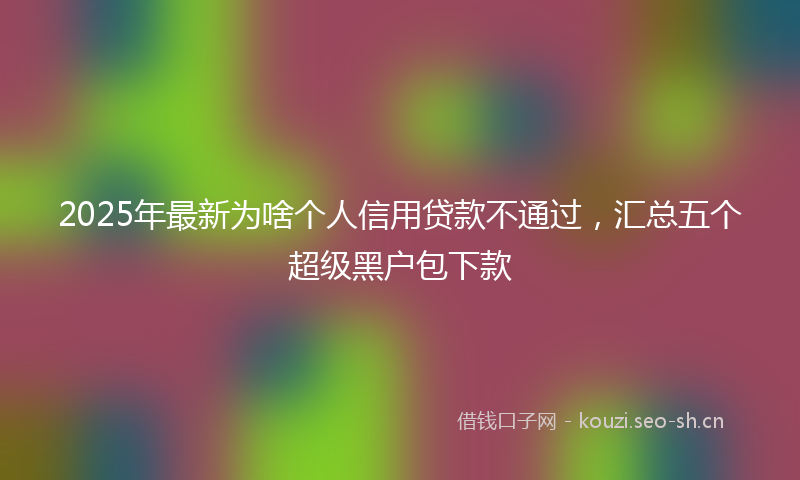 2025年最新为啥个人信用贷款不通过，汇总五个超级黑户包下款