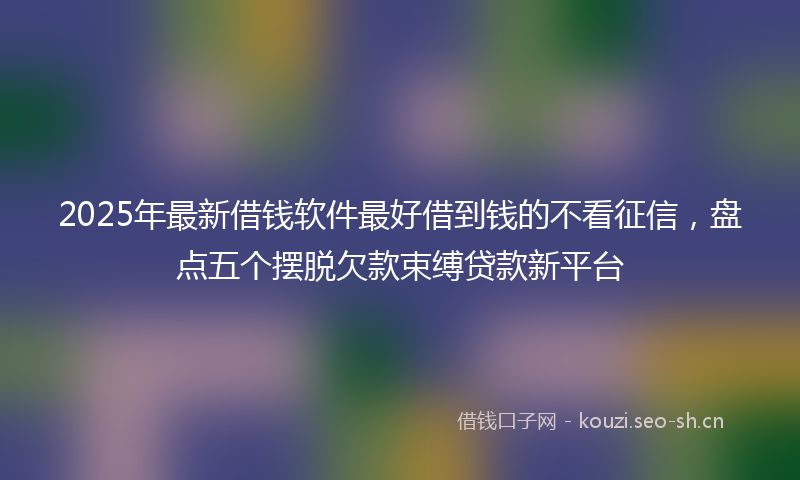 2025年最新借钱软件最好借到钱的不看征信，盘点五个摆脱欠款束缚贷款新平台