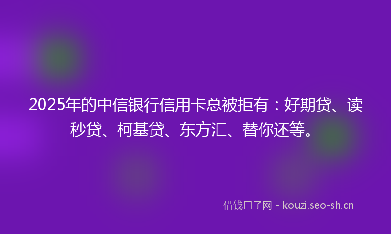 2025年的中信银行信用卡总被拒有:好期贷、读秒贷、柯基贷、东方汇、替你还等。