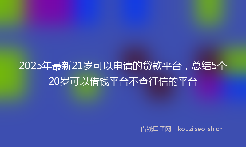 2025年最新21岁可以申请的贷款平台，总结5个20岁可以借钱平台不查征信的平台