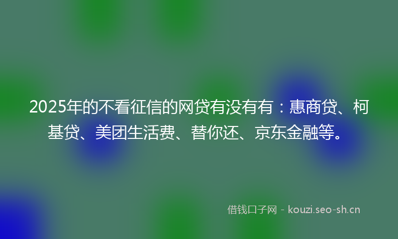 2025年的不看征信的网贷有没有有：惠商贷、柯基贷、美团生活费、替你还、京东金融等。