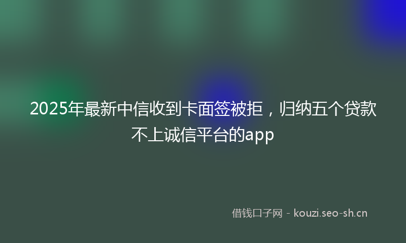 2025年最新中信收到卡面签被拒，归纳五个贷款不上诚信平台的app